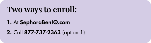 Two ways to enroll: 1. At SephoraBenIQ.com 2. Call 877 737 2363 (option 1)